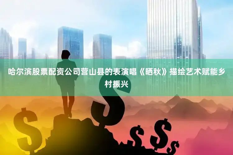 哈尔滨股票配资公司营山县的表演唱《晒秋》描绘艺术赋能乡村振兴