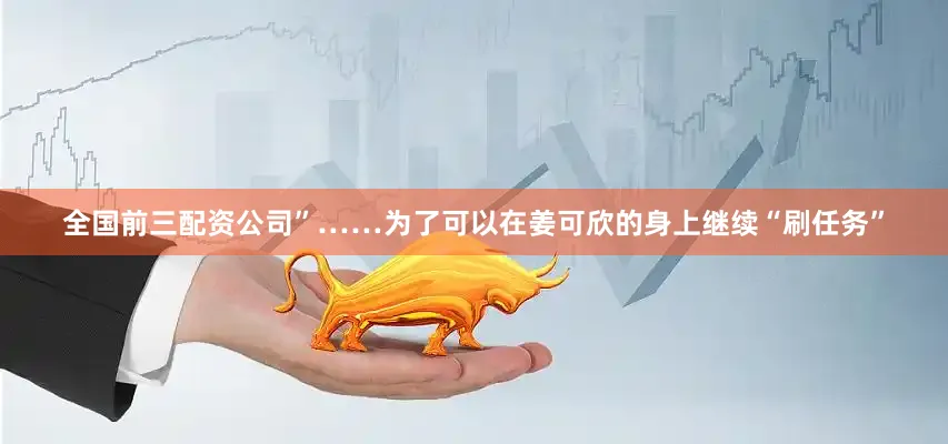 全国前三配资公司”……为了可以在姜可欣的身上继续“刷任务”