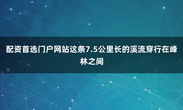 配资首选门户网站这条7.5公里长的溪流穿行在峰林之间