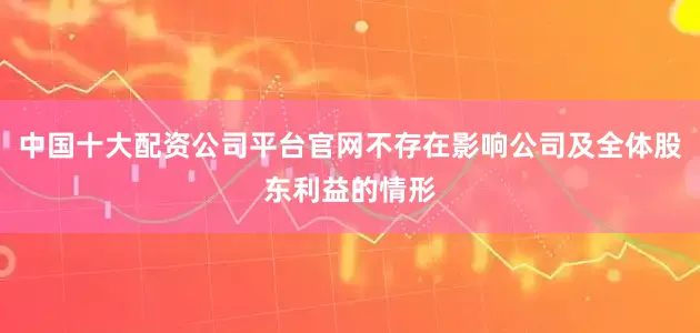 中国十大配资公司平台官网不存在影响公司及全体股东利益的情形