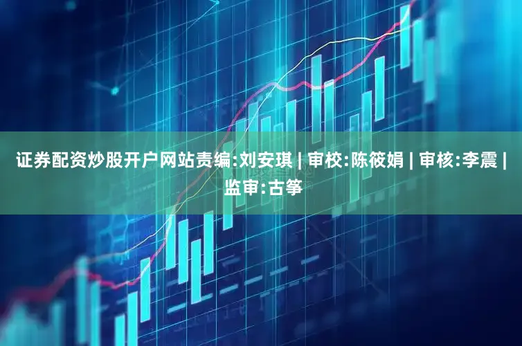 证券配资炒股开户网站责编:刘安琪 | 审校:陈筱娟 | 审核:李震 | 监审:古筝