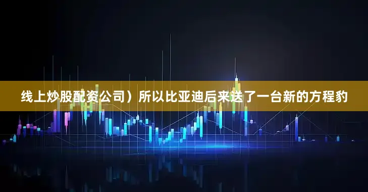 线上炒股配资公司）所以比亚迪后来送了一台新的方程豹
