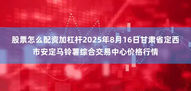 股票怎么配资加杠杆2025年8月16日甘肃省定西市安定马铃薯综合交易中心价格行情