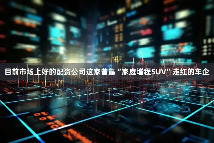 目前市场上好的配资公司这家曾靠“家庭增程SUV”走红的车企